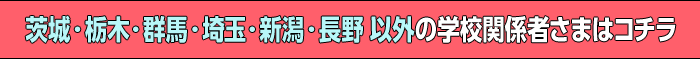 茨城・栃木・群馬・埼玉・新潟・長野 以外の学校関係者さまはコチラ