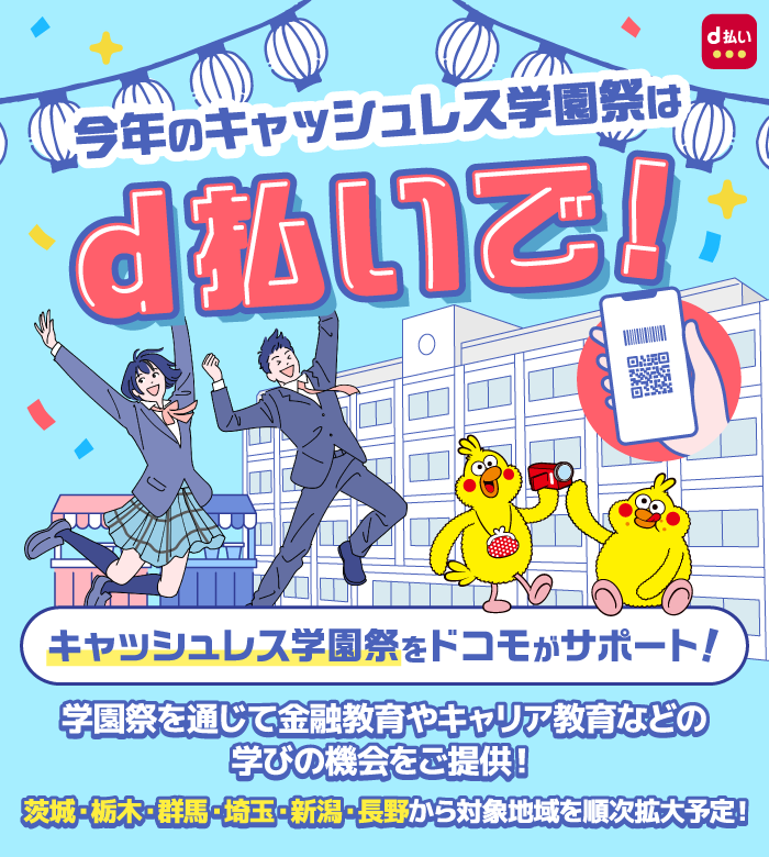 今年のキャッシュレス学園祭はd払いで！ d払い キャッシュレス学園祭をドコモがサポート！ 学園祭を通じて金融教育やキャリア教育などの学びの機会をご提供！ 茨城・栃木・群馬・埼玉・新潟・長野から対象地域を順次拡大予定！