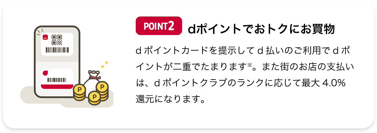 POINT2 dポイントでおトクにお買物 dポイントカードを提示してd払いのご利用でdポイントが二重でたまります※。また街のお店の支払いは、dポイントクラブのランクに応じて最大4.0％還元になります。