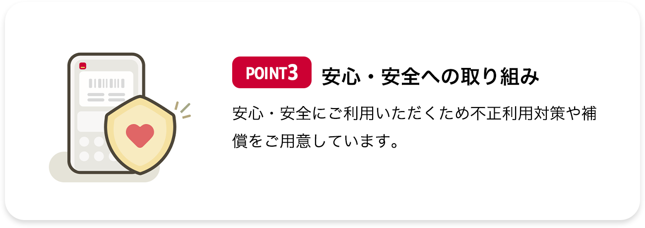 POINT3 安心・安全への取り組み 安心・安全にご利用いただくため不正利用対策や補償をご用意しています。