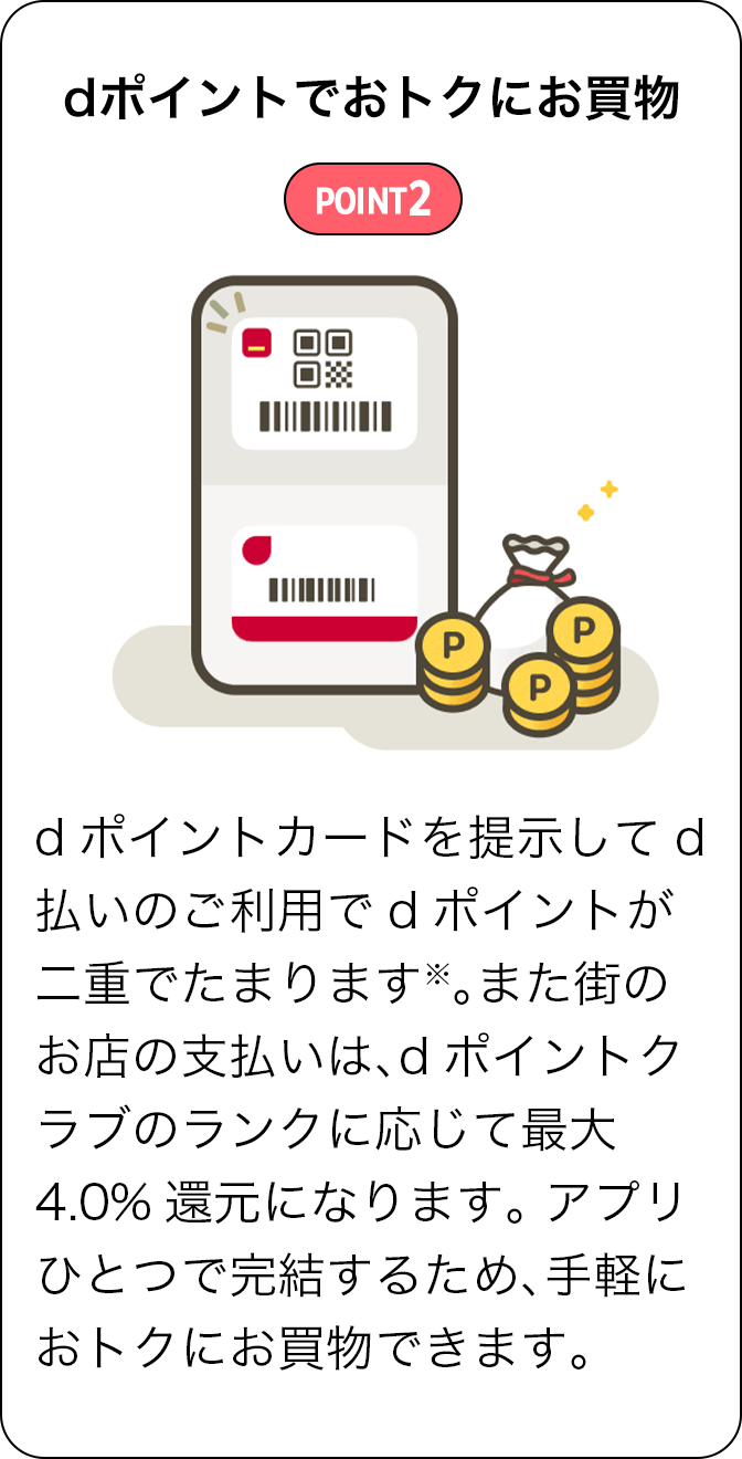 POINT2 dポイントでおトクにお買物 dポイントカードを提示してd払いのご利用でdポイントが二重でたまります※。また街のお店の支払いは、dポイントクラブのランクに応じて最大4.0％還元になります。