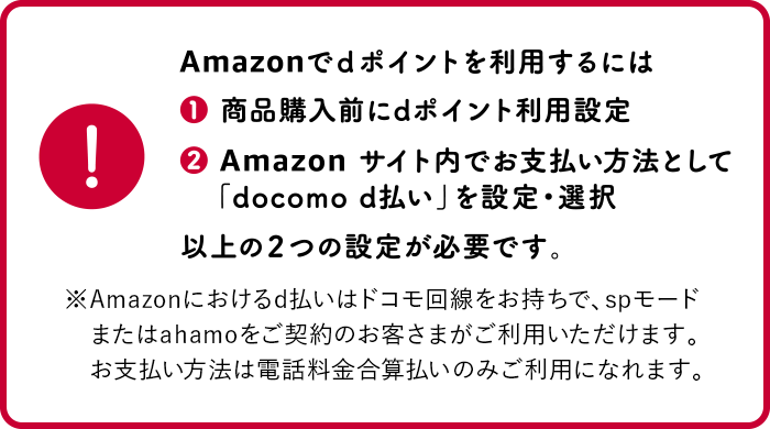 Amazonでdポイントを利用するには ①商品購入前にdポイント利用設定 ②Amazonサイト内でお支払い方法として「docomo d払い」を設定・選択 以上の2つの設定が必要です。※Amazonにおけるd払いはドコモ回線をお持ちで、spモードまたはahamoをご契約のお客さまがご利用いただけます。お支払い方法は電話料金合算払いのみご利用になれます。