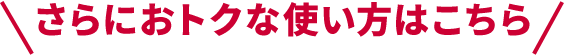 さらにおトクな使い方はこちら