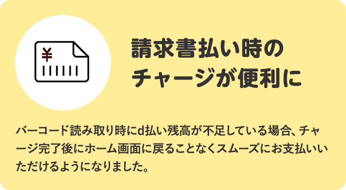 請求書払い時のチャージが便利に バーコード読み取り時にd払い残高が不足している場合、チャージ完了後にホーム画面に戻ることなくスムーズにお支払いいただけるようになりました。
