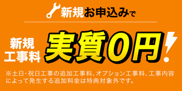 新規お申込みで新規工事料実質0円！※土日・祝日工事の追加工事料、オプション工事料、工事内容によって発生する追加料金は特典対象外です。