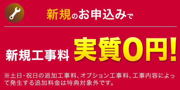新規のお申込みで新規工事料 実質0円！※土日・祝日の追加工事料、オプション工事料、工事内容によって発生する追加料金は特典対象外です。