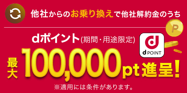 他社からのお乗り換えで他社解約金のうち dポイント（期間・用途限定）最大100,000pt進呈！※適用には条件があります。