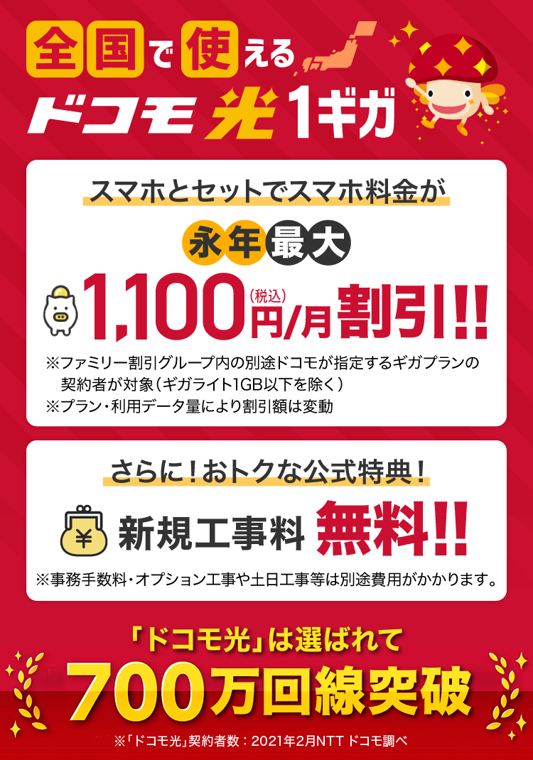 全国で使えるドコモ光1ギガ　スマホとセットでスマホ料金が永年最大1,100円（税込）/月割引！！さらに！おトクな公式特典！ 特典1 dポイント（期間・用途限定）20,000ptプレゼント!!　 特典2 新規工事料無料！！「ドコモ光」は選ばれて700万回線突破