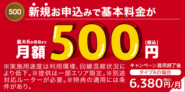 新規お申込みで基本料金が最大6か月目まで月額500円（税込）※実施用速度は利用環境、回線混雑状況等により低下。※提供は一部エリア限定。※別途対応ルーターが必要。※特典の適用には条件があり。 キャンペーン適用終了後［タイプAの場合］6,380円（税込）/月