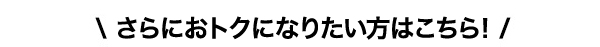 さらにおトクになりたい方はこちら！