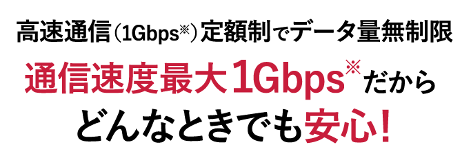 高速通信（1Gbps※）定額制​でデータ量無制限​ 通信速度最大１Gbps※だからどんなときでも安心！