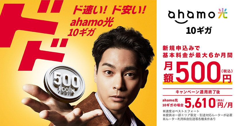 ドドド速い！ド安い！ahamo光 10ギガ ahamo光 10ギガ 新規申込みで基本料金が最大6ヶ月間 月額500円（税込）キャンペーン適用終了後 ahamo光 10ギガの場合5,610円/月（税込）※速度はベストエフォート※提供は一部エリア限定・別途対応ルーターが必要※ルーター利用料金別途等各種条件あり