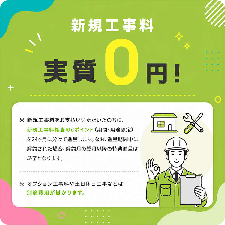 新規工事料 実質0円！ ※新規工事料をお支払いいただいたのちに、新規工事料相当のdポイント（期間・用途限定）を24ヶ月に分けて進呈します。なお、進呈期間中に解約された場合、解約月の翌月以降の特典進呈は終了となります。 ※オプション工事料や土日休日工事などは別途費用が掛かります。