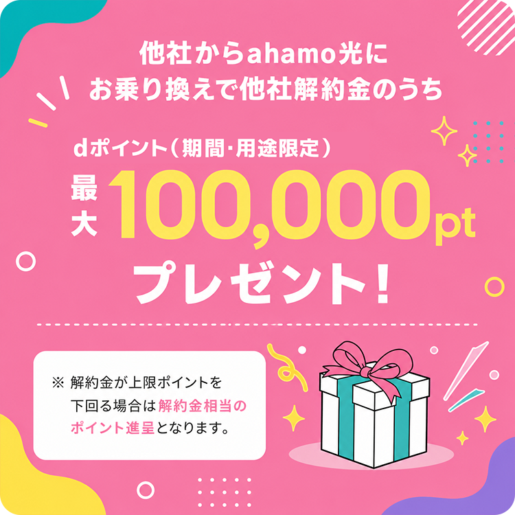 他社からahamo光にお乗り換えで他社解約金のうち、dポイント（期間・用途限定）最大100,000ptプレゼント！※解約金が上限ポイントを下回る場合は解約金相当のポイント進呈となります。