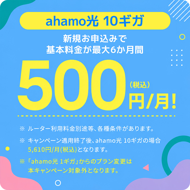新規お申込みで「ahamo光 10ギガ」の基本料金が最大6ヶ月間500円/月！（税込） ※ルーター利用料別途等、各種条件があります。※キャンペーン適用終了後、ahamo光 10ギガの場合5,610円/月(税込)となります。※「ahamo光 1ギガ」からのプラン変更は本キャンペーン対象外となります。