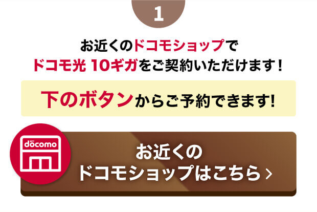 １　お近くのドコモショップでドコモ光10ギガをご契約いただけます！ 下のボタンからご予約できます! お近くのドコモショップはこちら 