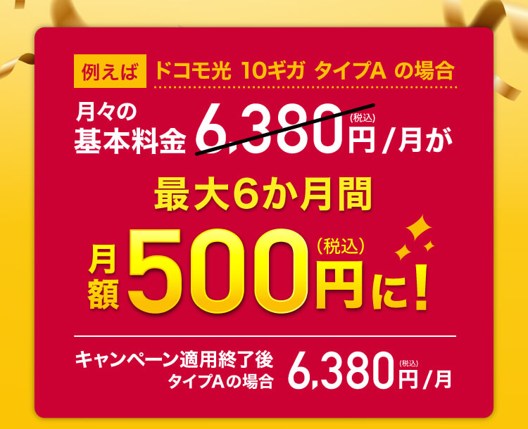 例えば ドコモ光 10ギガ タイプA の場合 月々の基本料金6,380円（税込）/月が最大6か月間月額500円（税込）に