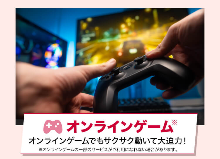 オンラインゲーム オンラインゲームでもサクサク動いて大迫力！ ※オンラインゲームの一部のサービスがご利用になれない場合があります。