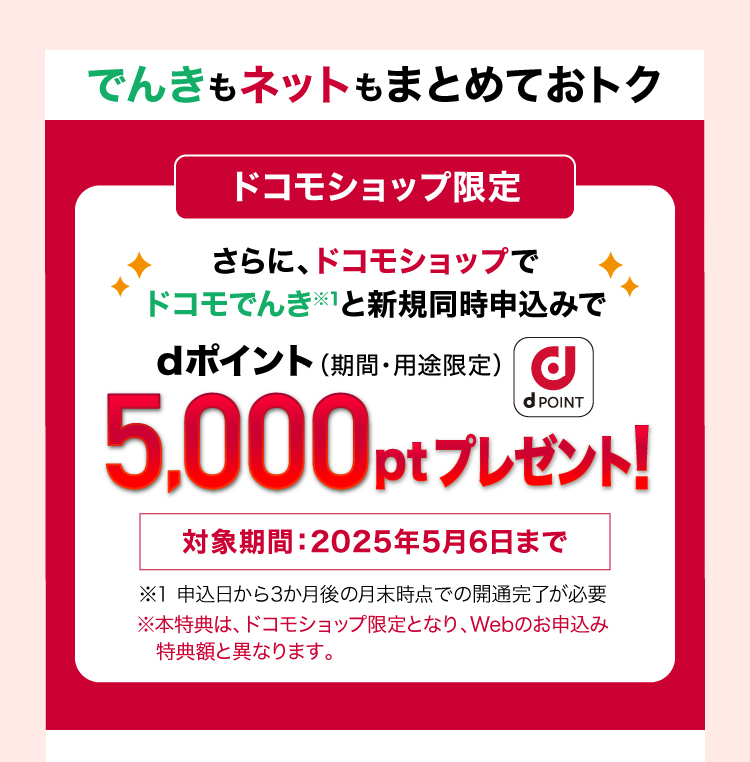 でんきもネットもまとめておトク ドコモショップ限定 さらに、ドコモショップでドコモでんき※1と新規同時申込みでdポイント（期間・用途限定）5,000ptプレゼント！対象期間：2025年5月6日まで