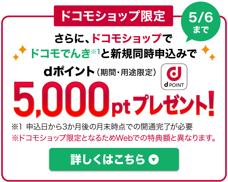 ドコモショップ限定 さらに、ドコモショップでドコモでんき※1と新規同時申込みでdポイント（期間・用途限定）5,000ptプレゼント！対象期間：2025年5月6日まで