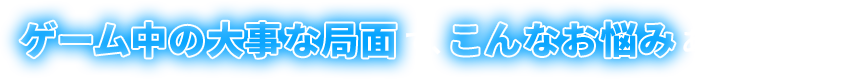 ゲーム中の大事な局面で、こんなお悩みはありませんか？