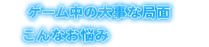 ゲーム中の大事な局面で、こんなお悩みはありませんか？