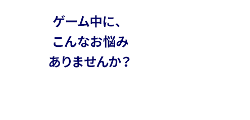 ゲーム中にこんなお悩みはありませんか？