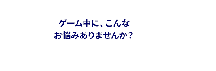 ゲーム中にこんなお悩みはありませんか？