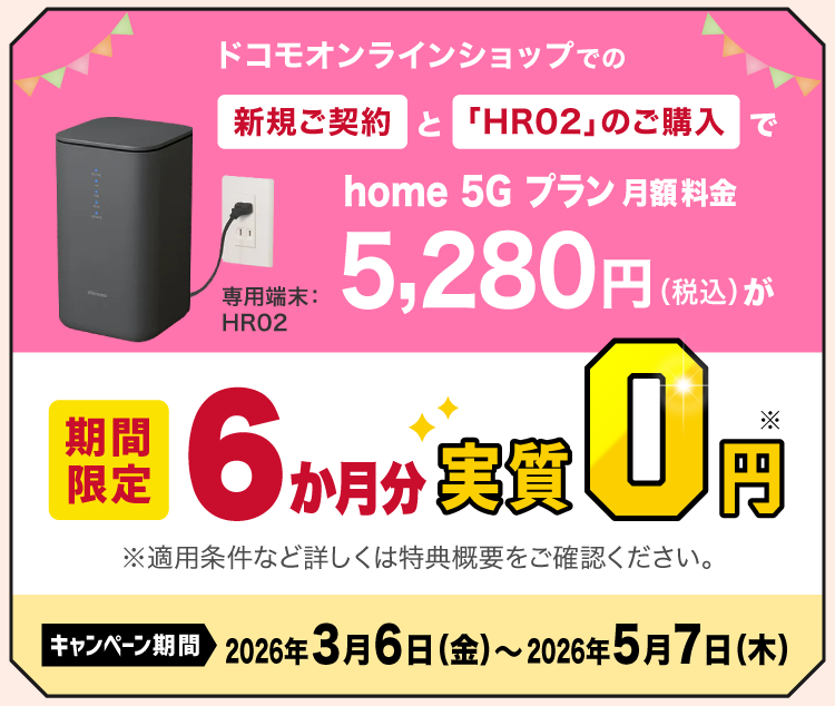 ドコモオンラインショップでの新規ご契約と「HR02」のご購入でhome 5G プラン月額料金5,280円（税込）が［期間限定］6か月分実質0円※ キャンペーン期間 2026年3月6日（金）〜2026年5月7日（木）