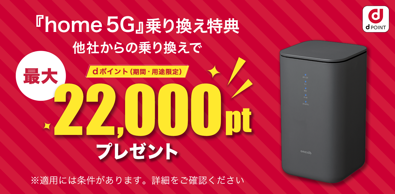 「home 5G」乗り換え特典 他社からの乗り換えでdポイント（期間・用途限定）最大22,000ptプレゼント※適用には条件があります。詳細をご確認ください