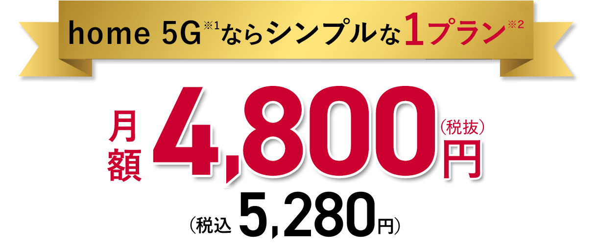 home 5G※1ならシンプルな1プラン 月額4,500円（税抜）（税込4,950円）※1 5Gの提供エリアは一部に限られます。Wi-Fiの通信時の最大伝送速度は、HR02の場合480Mbps（規格上の最大値）。※2 専用端末の機種代金は別途発生します。
