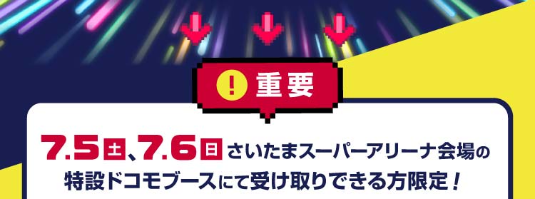 重要 7月5日(土曜)、7月6日(日曜)さいたまスーパーアリーナ会場の特設ドコモブースにて受け取りできる方限定!