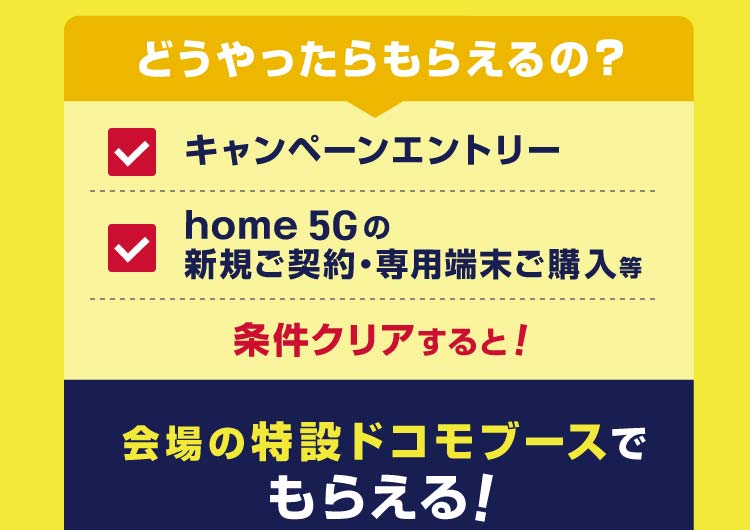 どうやったらもらえるの? キャンペーンエントリー home 5Gの新規ご契約・専用端末ご購入等 条件クリアすると!会場の特設ドコモブースで先着順でもらえる!