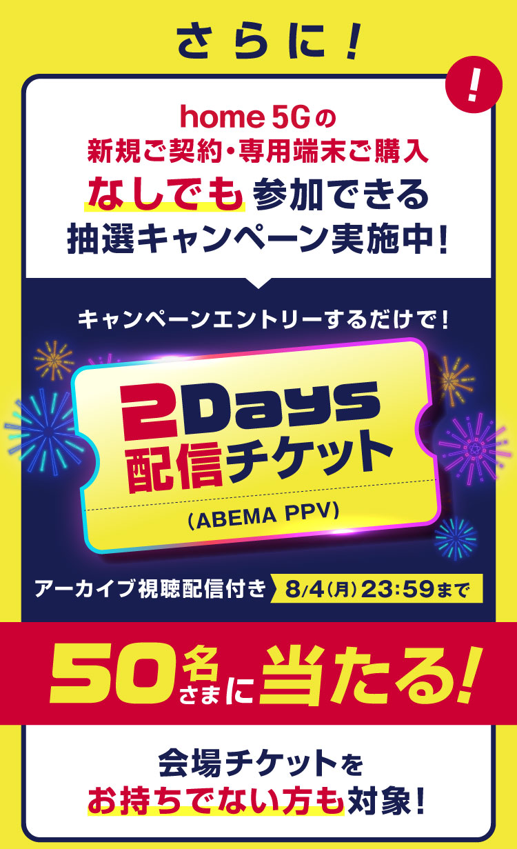 さらに!home 5Gの新規ご契約・専用端末ご購入なしでも参加できる抽選キャンペーン実施中! キャンペーンエントリーするだけで!2Days配信チケット(ABEMA PPV) アーカイブ視聴配信付き8月4日(月)23:59まで 50名さまに当たる! 会場チケットをお持ちでない方も対象!
