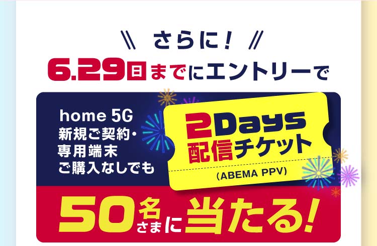さらに! 6月29日(日)までにエントリーでhome 5G新規ご契約・専用端末ご購入なしでも2Days配信チケット(ABEMA PPV)が50名さまに当たる!