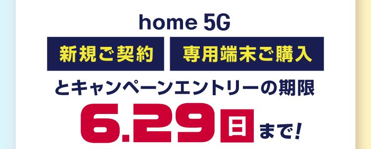 home 5G新規ご契約・専用端末ご購入とキャンペーンエントリーの期限 6月29日(日)まで!