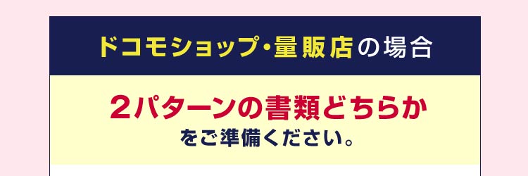 ドコモショップ・量販店の場合 2パターンの書類どちらかをご準備ください。