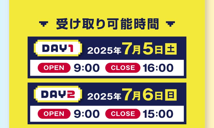 受け取り可能時間 DAY1 2025年7月5日(土)オープン9:00 クローズ16:00 DAY2 2025年7月6日(日)オープン9:00 クローズ15:00