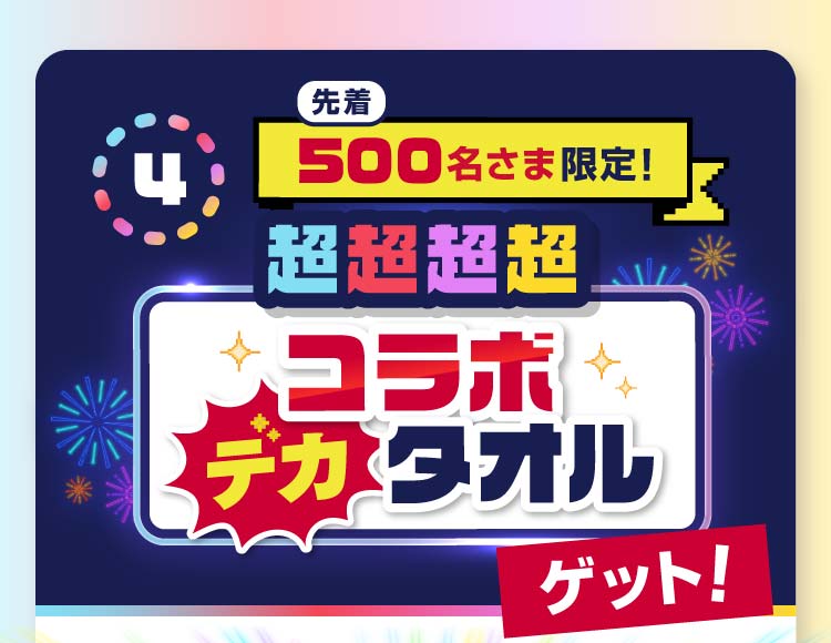 4 先着500名さま限定!超超超超コラボデカタオル ゲット!