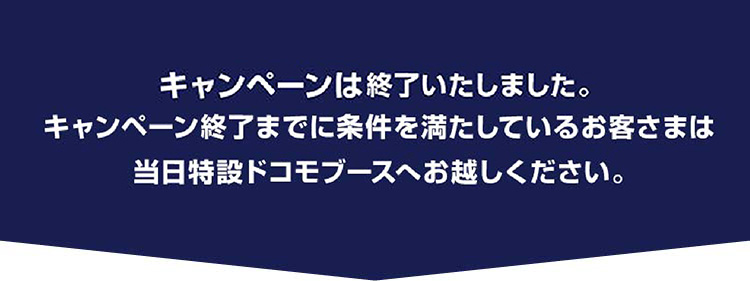 ご好評につき、キャンペーンは早期終了いたしました。キャンペーン終了までに条件を満たしているお客さまは当日特設ドコモブースへお越しください。