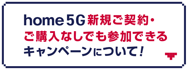 home 5G新規ご契約・ご購入なしでも参加できるキャンペーンについて！