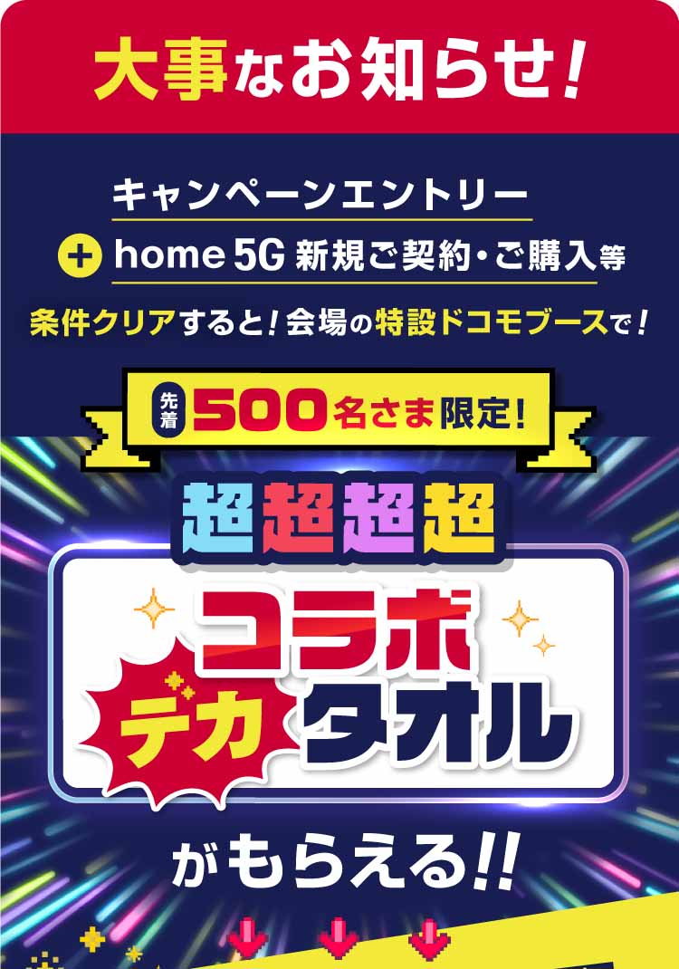 大事なお知らせ！　キャンペーンエントリー＋home 5G新規ご契約・ご購入等条件クリアすると！会場の特設ドコモブースで！先着500名さま限定！　超超超超コラボデカタオルがもらえる！