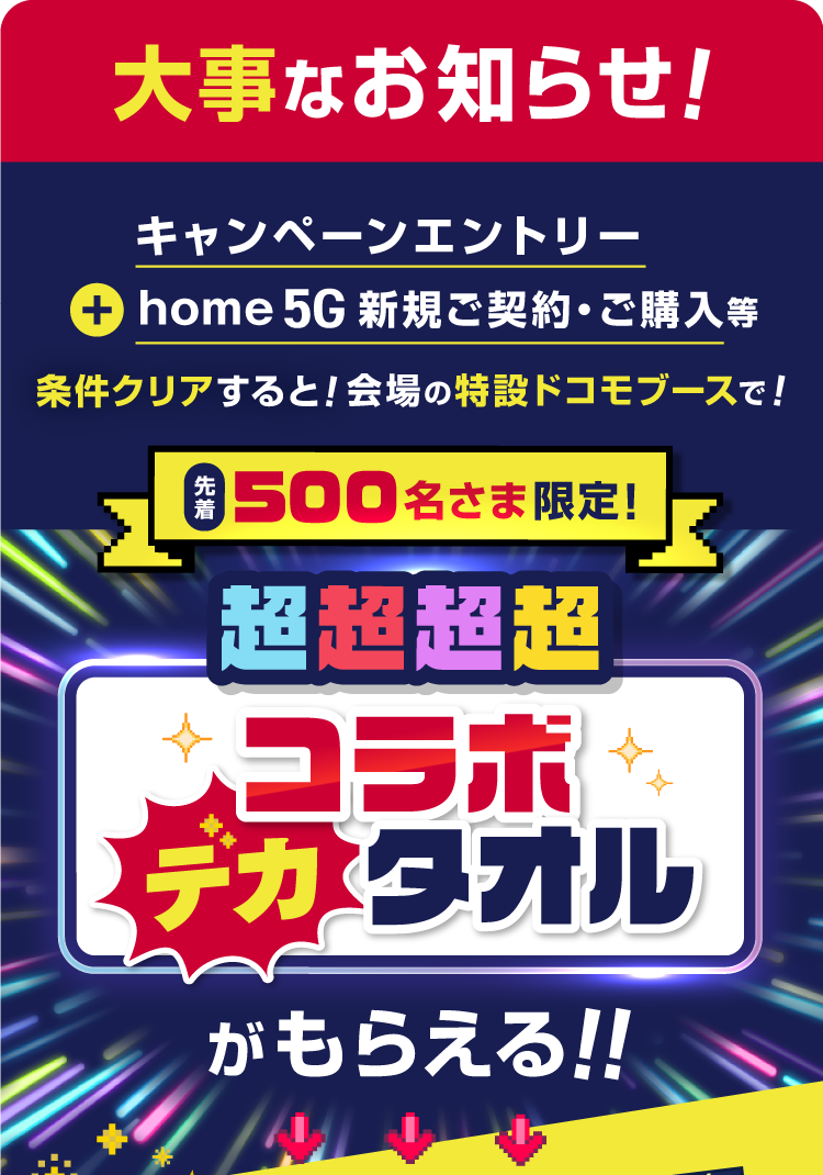大事なお知らせ！　キャンペーンエントリー＋home 5G新規ご契約・ご購入等条件クリアすると！会場の特設ドコモブースで！先着500名さま限定！　超超超超コラボデカタオルがもらえる！