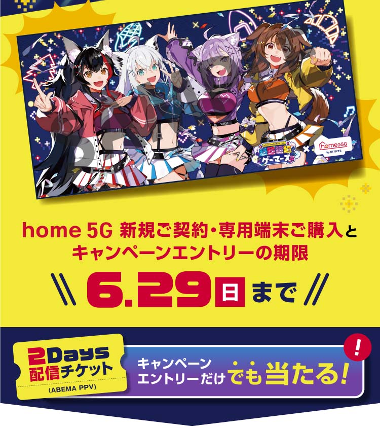home 5G新規ご契約・専用端末ご購入とキャンペーンエントリーの期限　6月29日（日）まで 2Days配信チケット（ABEMA PPV） キャンペーンエントリーだけでも当たる！